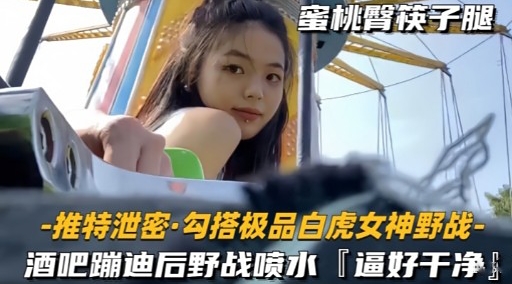 推特泄密勾搭极品白虎女神野战-酒吧蹦迪后野战喷水逼好干净-极品