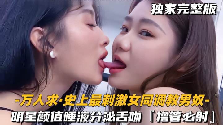 万人求-史上最刺激女同调教男奴明星颜值唾液分泌舌吻橹管必射-极品