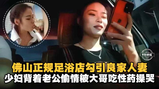 佛山正规足浴店勾引良家人妻少妇背着老公偷情被大哥吃性药操哭-极品